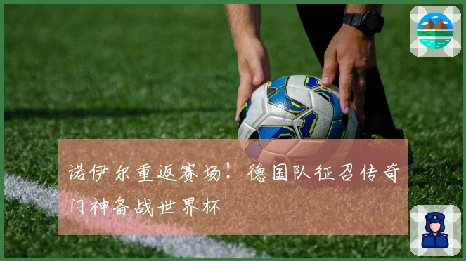 诺伊尔重返赛场！德国队征召传奇门神备战世界杯
