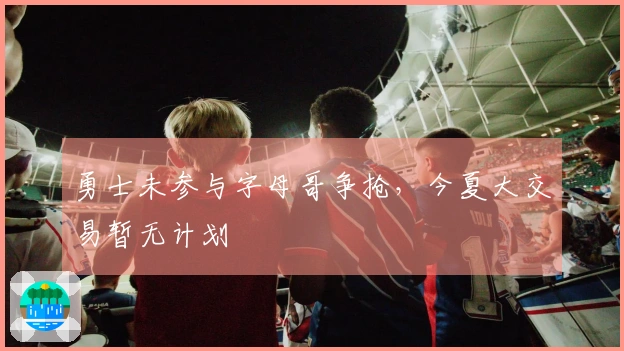 勇士未参与字母哥争抢，今夏大交易暂无计划
