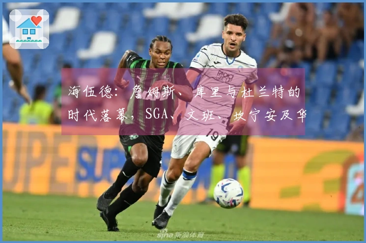 海伍德:詹姆斯、库里与杜兰特的时代落幕,SGA、文班、坎宁安及华子将引领未来