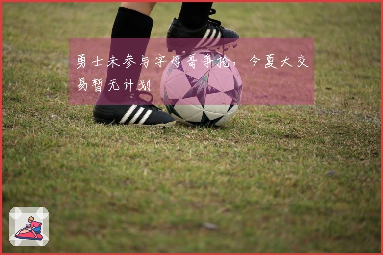 勇士未参与字母哥争抢，今夏大交易暂无计划