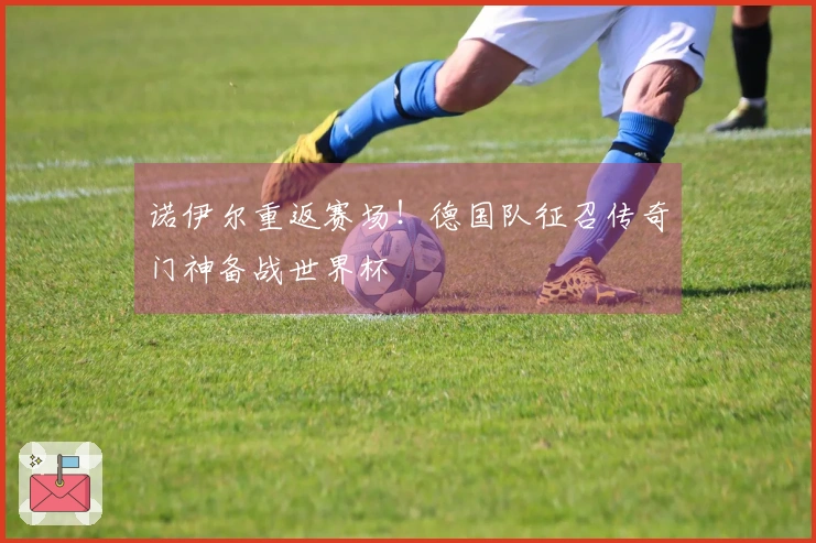 诺伊尔重返赛场！德国队征召传奇门神备战世界杯